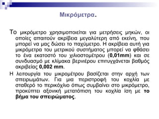 Μικρόμετρα.
Το μικρόμετρο χρησιμοποιείται για μετρήσεις μηκών, οι
οποίες απαιτούν ακρίβεια μεγαλύτερη από εκείνη, που
μπορεί να μας δώσει το παχύμετρο. Η ακρίβεια αυτή για
μικρόμετρα του μετρικού συστήματος μπορεί να φθάσει
το ένα εκατοστό του χιλιοστομέτρου (0,01mm) και σε
συνδυασμό με κλίμακα βερνιέρου επιτυγχάνεται βαθμός
ακριβείας 0,002 mm.
Η λειτουργία του μικρομέτρου βασίζεται στην αρχή των
σπειρωμάτων. Για μια περιστροφή του κοχλία με
σταθερό το περικόχλιο όπως συμβαίνει στο μικρόμετρο,
προκύπτει αξονική μετατόπιση του κοχλία ίση με το
βήμα του σπειρώματος.
 