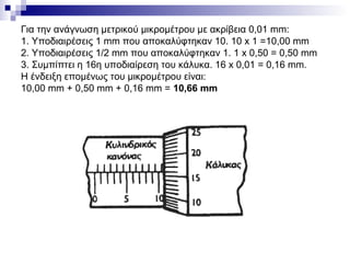 Για την ανάγνωση μετρικού μικρομέτρου με ακρίβεια 0,01 mm:
1. Υποδιαιρέσεις 1 mm που αποκαλύφτηκαν 10. 10 x 1 =10,00 mm
2. Υποδιαιρέσεις 1/2 mm που αποκαλύφτηκαν 1. 1 x 0,50 = 0,50 mm
3. Συμπίπτει η 16η υποδιαίρεση του κάλυκα. 16 x 0,01 = 0,16 mm.
Η ένδειξη επομένως του μικρομέτρου είναι:
10,00 mm + 0,50 mm + 0,16 mm = 10,66 mm
 