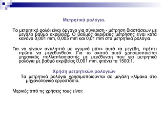 Μετρητικά ρολόγια.
Το μετρητικό ρολόι είναι όργανο για σύγκριση - μέτρηση διαστάσεων με
μεγάλο βαθμό ακριβείας. Ο βαθμός ακριβείας μέτρησης είναι κατά
κανόνα 0,001 mm, 0,005 mm και 0,01 mm στα μετρητικά ρολόγια.
Για να γίνουν αντιληπτά με «γυμνό μάτι» αυτά τα μεγέθη, πρέπει
πρώτα να μεγεθυνθούν. Για το σκοπό αυτό χρησιμοποιείται
μηχανικός πολλαπλασιαστής με μεγέθυνση που για μετρητικά
ρολόγια με βαθμό ακριβείας 0,001 mm, φτάνει τα 1500:1.
Χρήση μετρητικών ρολογιών
Τα μετρητικά ρολόγια χρησιμοποιούνται σε μεγάλη κλίμακα στο
μηχανολογικό εργοστάσιο.
Μερικές από τις χρήσεις τους είναι:
 