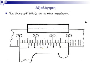 Αξιολόγηση
 Ποια είναι η ορθή ένδειξη των πιο κάτω παχυμέτρων ;
 
