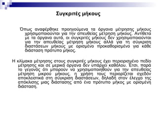 Συγκριτές μήκους
Όπως αναφέρθηκε προηγούμενα τα όργανα μέτρησης μήκους
χρησιμοποιούνται για την απευθείας μέτρηση μήκους. Αντίθετα
με τα όργανα αυτά, οι συγκριτές μήκους δεν χρησιμοποιούνται
για την απευθείας μέτρηση μήκους αλλά για τη σύγκριση
διαστάσεων μήκους με ορισμένο προκαθορισμένο για κάθε
διάσταση πρότυπο μήκος.
Η κλίμακα μέτρησης στους συγκριτές μήκους έχει περιορισμένο πεδίο
μέτρησης και σε μερικά όργανα δεν υπάρχει καθόλου. Έτσι, παρά
το γεγονός ότι μπορούν να χρησιμοποιηθούν για την απευθείας
μέτρηση μικρού μήκους, η χρήση τους περιορίζεται σχεδόν
αποκλειστικά στη σύγκριση διαστάσεων, δηλαδή στον έλεγχο της
απόκλισης μιας διάστασης από ένα πρότυπο μήκος με ορισμένη
διάσταση.
 