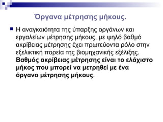 Όργανα μέτρησης μήκους.
 Η αναγκαιότητα της ύπαρξης οργάνων και
εργαλείων μέτρησης μήκους, με ψηλό βαθμό
ακρίβειας μέτρησης έχει πρωτεύοντα ρόλο στην
εξελικτική πορεία της βιομηχανικής εξέλιξης.
Βαθμός ακρίβειας μέτρησης είναι το ελάχιστο
μήκος που μπορεί να μετρηθεί με ένα
όργανο μέτρησης μήκους.
 