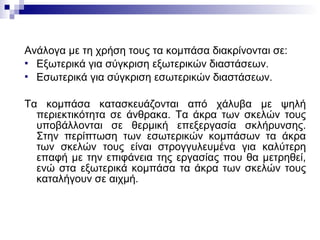 Ανάλογα με τη χρήση τους τα κομπάσα διακρίνονται σε:
 Εξωτερικά για σύγκριση εξωτερικών διαστάσεων.
 Εσωτερικά για σύγκριση εσωτερικών διαστάσεων.
Τα κομπάσα κατασκευάζονται από χάλυβα με ψηλή
περιεκτικότητα σε άνθρακα. Τα άκρα των σκελών τους
υποβάλλονται σε θερμική επεξεργασία σκλήρυνσης.
Στην περίπτωση των εσωτερικών κομπάσων τα άκρα
των σκελών τους είναι στρογγυλευμένα για καλύτερη
επαφή με την επιφάνεια της εργασίας που θα μετρηθεί,
ενώ στα εξωτερικά κομπάσα τα άκρα των σκελών τους
καταλήγουν σε αιχμή.
 