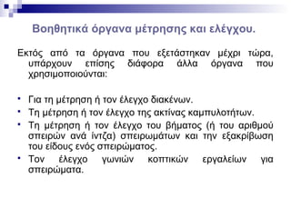 Βοηθητικά όργανα μέτρησης και ελέγχου.
Εκτός από τα όργανα που εξετάστηκαν μέχρι τώρα,
υπάρχουν επίσης διάφορα άλλα όργανα που
χρησιμοποιούνται:
 Για τη μέτρηση ή τον έλεγχο διακένων.
 Τη μέτρηση ή τον έλεγχο της ακτίνας καμπυλοτήτων.
 Τη μέτρηση ή τον έλεγχο του βήματος (ή του αριθμού
σπειρών ανά ίντζα) σπειρωμάτων και την εξακρίβωση
του είδους ενός σπειρώματος.
 Τον έλεγχο γωνιών κοπτικών εργαλείων για
σπειρώματα.
 