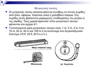 Μετρητικές ταινίες.
 Οι μετρητικές ταινίες κατασκευάζονται συνήθως σε στενές λωρίδες
από ξύλο, ύφασμα, πλαστικό υλικό ή χαλύβδινο έλασμα. Στις
λωρίδες αυτές βρίσκονται χαραγμένες υποδιαιρέσεις του μέτρου ή
της υάρδας. Τρεις χαρακτηριστικοί τύποι μετρητικών ταινιών
φαίνονται στο σχήμα 4/1.
 Τυποποιημένα μήκη μετρητικών ταινιών είναι: 1 m, 2 m, 3 m, 5 m,
10 m, 25 m, 50 m και 100 m ή τα αντίστοιχα στο Αγγλοσαξωνικό
Σύστημα (10 ft, 25 ft, 50 ft κ.λ.π.).
 