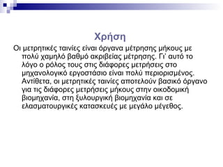 Χρήση
Οι μετρητικές ταινίες είναι όργανα μέτρησης μήκους με
πολύ χαμηλό βαθμό ακριβείας μέτρησης. Γι’ αυτό το
λόγο ο ρόλος τους στις διάφορες μετρήσεις στο
μηχανολογικό εργοστάσιο είναι πολύ περιορισμένος.
Αντίθετα, οι μετρητικές ταινίες αποτελούν βασικό όργανο
για τις διάφορες μετρήσεις μήκους στην οικοδομική
βιομηχανία, στη ξυλουργική βιομηχανία και σε
ελασματουργικές κατασκευές με μεγάλο μέγεθος.
 