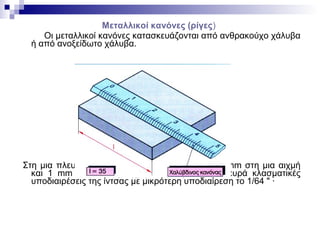 Μεταλλικοί κανόνες (ρίγες)
Οι μεταλλικοί κανόνες κατασκευάζονται από ανθρακούχο χάλυβα
ή από ανοξείδωτο χάλυβα.
Στη μια πλευρά ο κανόνας έχει υποδιαιρέσεις 1/2 mm στη μια αιχμή
και 1 mm στην άλλη αιχμή, και στην άλλη πλευρά κλασματικές
υποδιαιρέσεις της ίντσας με μικρότερη υποδιαίρεση το 1/64 " ·
 