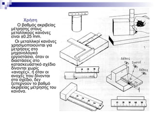 Χρήση
Ο βαθμός ακριβείας
μέτρησης στους
μεταλλικούς κανόνες
είναι ±0.25 mm.
Οι μεταλλικοί κανόνες
χρησιμοποιούνται για
μετρήσεις στο
μηχανολογικό
εργοστάσιο, όταν οι
διαστάσεις στο
κατασκευαστικό σχέδιο
δίνονται χωρίς
«ανοχές», ή όταν οι
ανοχές που δίνονται
στο σχέδιο, δεν
ξεπερνούν το βαθμό
ακριβείας μέτρησης του
κανόνα.
 