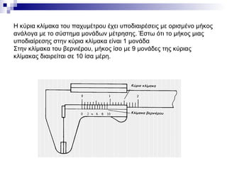 Η κύρια κλίμακα του παχυμέτρου έχει υποδιαιρέσεις με ορισμένο μήκος
ανάλογα με το σύστημα μονάδων μέτρησης. Έστω ότι το μήκος μιας
υποδιαίρεσης στην κύρια κλίμακα είναι 1 μονάδα
Στην κλίμακα του βερνιέρου, μήκος ίσο με 9 μονάδες της κύριας
κλίμακας διαιρείται σε 10 ίσα μέρη.
 