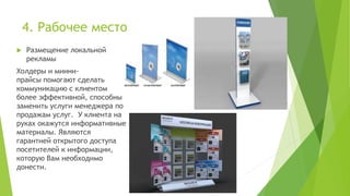 4. Рабочее место
 Размещение локальной
рекламы
Холдеры и миини-
прайсы помогают сделать
коммуникацию с клиентом
более эффективной, способны
заменить услуги менеджера по
продажам услуг. У клиента на
руках окажутся информативные
материалы. Являются
гарантией открытого доступа
посетителей к информации,
которую Вам необходимо
донести.
 