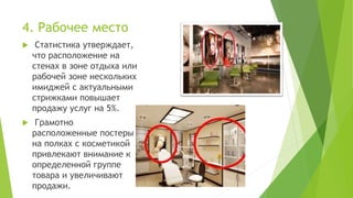 4. Рабочее место
 Статистика утверждает,
что расположение на
стенах в зоне отдыха или
рабочей зоне нескольких
имиджей с актуальными
стрижками повышает
продажу услуг на 5%.
 Грамотно
расположенные постеры
на полках с косметикой
привлекают внимание к
определенной группе
товара и увеличивают
продажи.
 