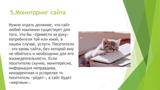 5.Мониторинг сайта
Нужно отдать должное, что сайт
любой компании существует для
того, что бы «привести за руку»
потребителя той или иной, в
нашем случае, услуги. Посетители
– это кровь сайта, без которой ему
не обойтись и необходимо для его
жизнедеятельности. Если
посетителю скучно, неинтересно,
информация неправдива,
некорректная и устарелая то
посетитель «уйдет», а сайт будет
«мертвым».
 