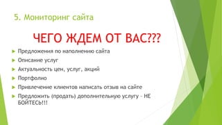5. Мониторинг сайта
ЧЕГО ЖДЕМ ОТ ВАС???
 Предложения по наполнению сайта
 Описание услуг
 Актуальность цен, услуг, акций
 Портфолио
 Привлечение клиентов написать отзыв на сайте
 Предложить (продать) дополнительную услугу – НЕ
БОЙТЕСЬ!!!
 