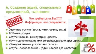 6. Создание акций, специальных
предложений, «менюшек»
Что требуется от Вас?????
Информация, как специалиста:
 Сезонные услуги (весна, лето, осень, зима)
 ТОПовые услуги
 Услуги-новинки в индустрии красоты
 Услуги дополняющие или сопровождающие друг-друга
 «Замороженные» услуги (нет спроса)
 Услуги «параллельные» (один клиент-два мастера)
 
