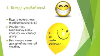 1. Всегда улыбайтесь!
 Будьте приветливы
и доброжелательны!
 Улыбнитесь
входящему к вам
клиенту как своему
другу.
 Нет ничего хуже
дежурной натянутой
улыбки.
 