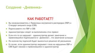 Создание «Дневника»
КАК РАБОТАЕТ?
 Вы ознакамливаетесь с Правилами внутреннего распорядка (ПВР) и
Стандарт внешнего вида (СВВ)
 Подписываете эти ПВР и СВВ
 Администраторы следят за выполнением этих правил
 Если кто-то их нарушает – администратор делает замечание и
провинившийся подписыватся в «Дневнике», что замечание услышал
 По количеству подписей будет выноситься решение об увольнении
 В случае, если администратор закрывает глаза на нарушении ПВР и
СВВ будет наказан и провинившийся и администратор
 