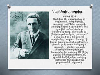Չարենցի օրագրից…
«14.03.1934
Մահվան մեջ միշտ կա ինչ-որ
խայտառակ, ստորացուցիչ,
ամոթալի բան: Գոնե այսպիսի
տպավորություն է միշտ թողել ինձ
վրա ինձ անձամբ ծանոթ
մարդկանց մահը: Երբ տեսել եմ
ինձ ծանոթ մարդկանց դագաղում'
միշտ այս է եղել իմ առաջին
զգացմունքը: Կարծես մեռնողը մի
ինչ-որ ծայր աստիճանի, աններելի,
քստմնելի, կեղտոտ հանցանք է
կատարել – թե մեր, այսինքն
կենդանի մնացողների, թե,
մանավանդ, իր հանդեպ: Թե ինչից
է գալիս այս տպավորությունը,
չգիտեմ: Երևի կյանքի հանդեպ
ամենամեծ հանցանքը նրա
բացասումն է, հերքումը:
 