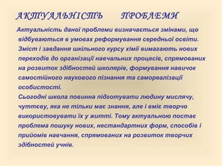 АКТУАЛЬНІСТЬ ПРОБЛЕМИ
Актуальність даної проблеми визначається змінами, що
відбуваються в умовах реформування середньої освіти.
Зміст і завдання шкільного курсу хімії вимагають нових
переходів до організації навчальних процесів, спрямованих
на розвиток здібностей школярів, формування навичок
самостійного наукового пізнання та самореалізації
особистості.
Сьогодні школа повинна підготувати людину мислячу,
чуттєву, яка не тільки має знання, але і вміє творчо
використовувати їх у житті. Тому актуальною постає
проблема пошуку нових, нестандартних форм, способів і
прийомів навчання, спрямованих на розвиток творчих
здібностей учнів.
 