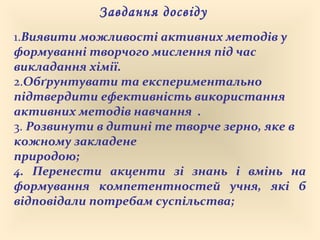 Завдання досвіду
1.Виявити можливості активних методів у
формуванні творчого мислення під час
викладання хімії.
2.Обґрунтувати та експериментально
підтвердити ефективність використання
активних методів навчання .
3. Розвинути в дитині те творче зерно, яке в
кожному закладене
природою;
4. Перенести акценти зі знань і вмінь на
формування компетентностей учня, які б
відповідали потребам суспільства;
 