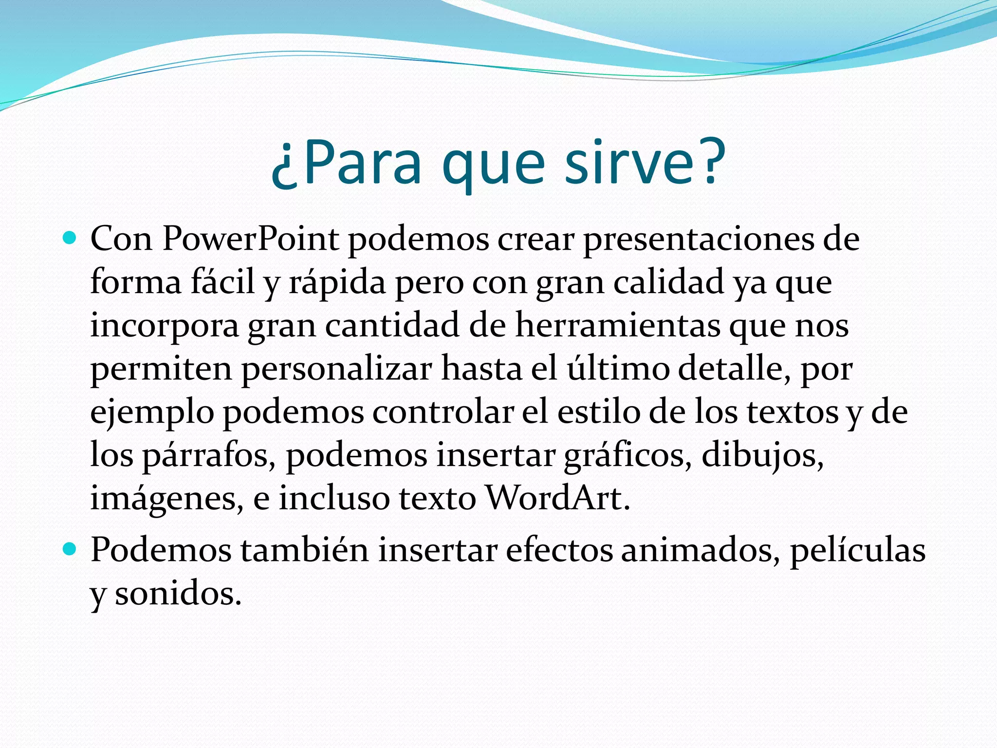 ¿Para que sirve?
 Con PowerPoint podemos crear presentaciones de
forma fácil y rápida pero con gran calidad ya que
incorpora gran cantidad de herramientas que nos
permiten personalizar hasta el último detalle, por
ejemplo podemos controlar el estilo de los textos y de
los párrafos, podemos insertar gráficos, dibujos,
imágenes, e incluso texto WordArt.
 Podemos también insertar efectos animados, películas
y sonidos.
 
