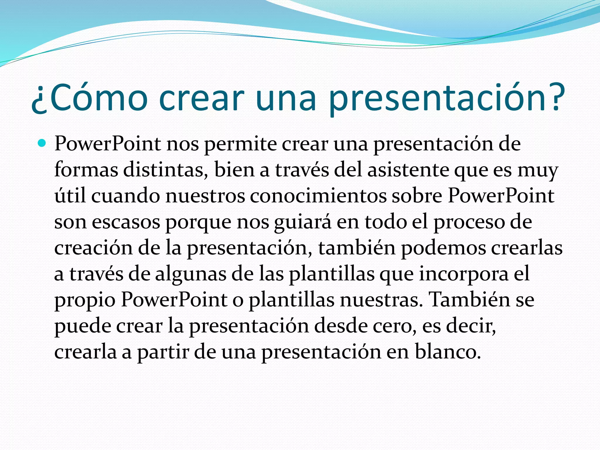 ¿Cómo crear una presentación?
 PowerPoint nos permite crear una presentación de
formas distintas, bien a través del asistente que es muy
útil cuando nuestros conocimientos sobre PowerPoint
son escasos porque nos guiará en todo el proceso de
creación de la presentación, también podemos crearlas
a través de algunas de las plantillas que incorpora el
propio PowerPoint o plantillas nuestras. También se
puede crear la presentación desde cero, es decir,
crearla a partir de una presentación en blanco.
 