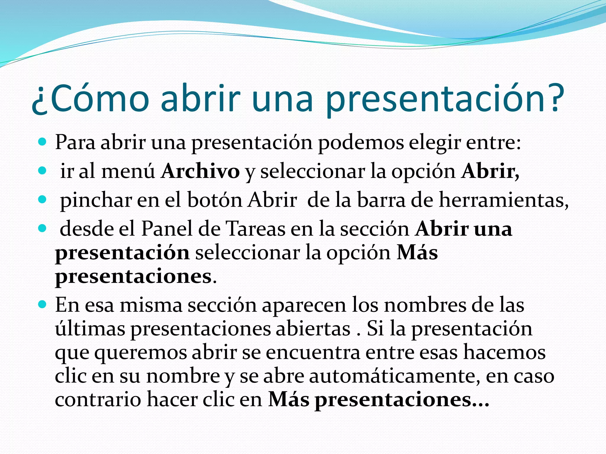 ¿Cómo abrir una presentación?
 Para abrir una presentación podemos elegir entre:
 ir al menú Archivo y seleccionar la opción Abrir,
 pinchar en el botón Abrir de la barra de herramientas,
 desde el Panel de Tareas en la sección Abrir una
presentación seleccionar la opción Más
presentaciones.
 En esa misma sección aparecen los nombres de las
últimas presentaciones abiertas . Si la presentación
que queremos abrir se encuentra entre esas hacemos
clic en su nombre y se abre automáticamente, en caso
contrario hacer clic en Más presentaciones...
 
