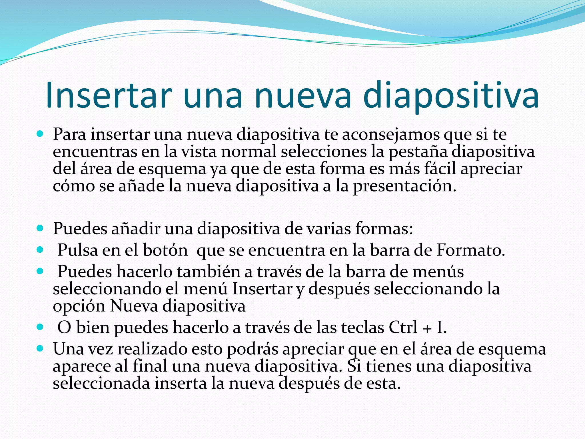 Insertar una nueva diapositiva
 Para insertar una nueva diapositiva te aconsejamos que si te
encuentras en la vista normal selecciones la pestaña diapositiva
del área de esquema ya que de esta forma es más fácil apreciar
cómo se añade la nueva diapositiva a la presentación.
 Puedes añadir una diapositiva de varias formas:
 Pulsa en el botón que se encuentra en la barra de Formato.
 Puedes hacerlo también a través de la barra de menús
seleccionando el menú Insertar y después seleccionando la
opción Nueva diapositiva
 O bien puedes hacerlo a través de las teclas Ctrl + I.
 Una vez realizado esto podrás apreciar que en el área de esquema
aparece al final una nueva diapositiva. Si tienes una diapositiva
seleccionada inserta la nueva después de esta.
 