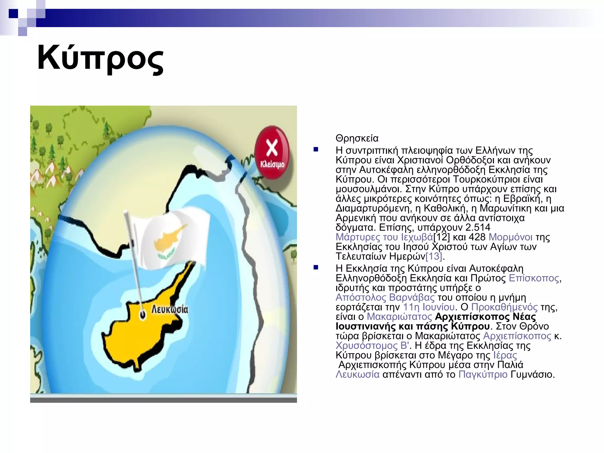 Κύπρος
Θρησκεία
 Η συντριπτική πλειοψηφία των Ελλήνων της
Κύπρου είναι Χριστιανοί Ορθόδοξοι και ανήκουν
στην Αυτοκέφαλη ελληνορθόδοξη Εκκλησία της
Κύπρου. Οι περισσότεροι Τουρκοκύπριοι είναι
μουσουλμάνοι. Στην Κύπρο υπάρχουν επίσης και
άλλες μικρότερες κοινότητες όπως: η Εβραϊκή, η
Διαμαρτυρόμενη, η Καθολική, η Μαρωνίτικη και μια
Αρμενική που ανήκουν σε άλλα αντίστοιχα
δόγματα. Επίσης, υπάρχουν 2.514
Μάρτυρες του Ιεχωβά[12] και 428 Μορμόνοι της
Εκκλησίας του Ιησού Χριστού των Αγίων των
Τελευταίων Ημερών[13].
 Η Εκκλησία της Κύπρου είναι Αυτοκέφαλη
Ελληνορθόδοξη Εκκλησία και Πρώτος Επίσκοπος,
ιδρυτής και προστάτης υπήρξε ο
Απόστολος Βαρνάβας του οποίου η μνήμη
εορτάζεται την 11η Ιουνίου. Ο Προκαθήμενός της,
είναι ο Μακαριώτατος Αρχιεπίσκοπος Νέας
Ιουστινιανής και πάσης Κύπρου. Στον Θρόνο
τώρα βρίσκεται ο Μακαριώτατος Αρχιεπίσκοπος κ.
Χρυσόστομος Β'. Η έδρα της Εκκλησίας της
Κύπρου βρίσκεται στο Μέγαρο της Ιέρας
Αρχιεπισκοπής Κύπρου μέσα στην Παλιά
Λευκωσία απέναντι από το Παγκύπριο Γυμνάσιο.
 