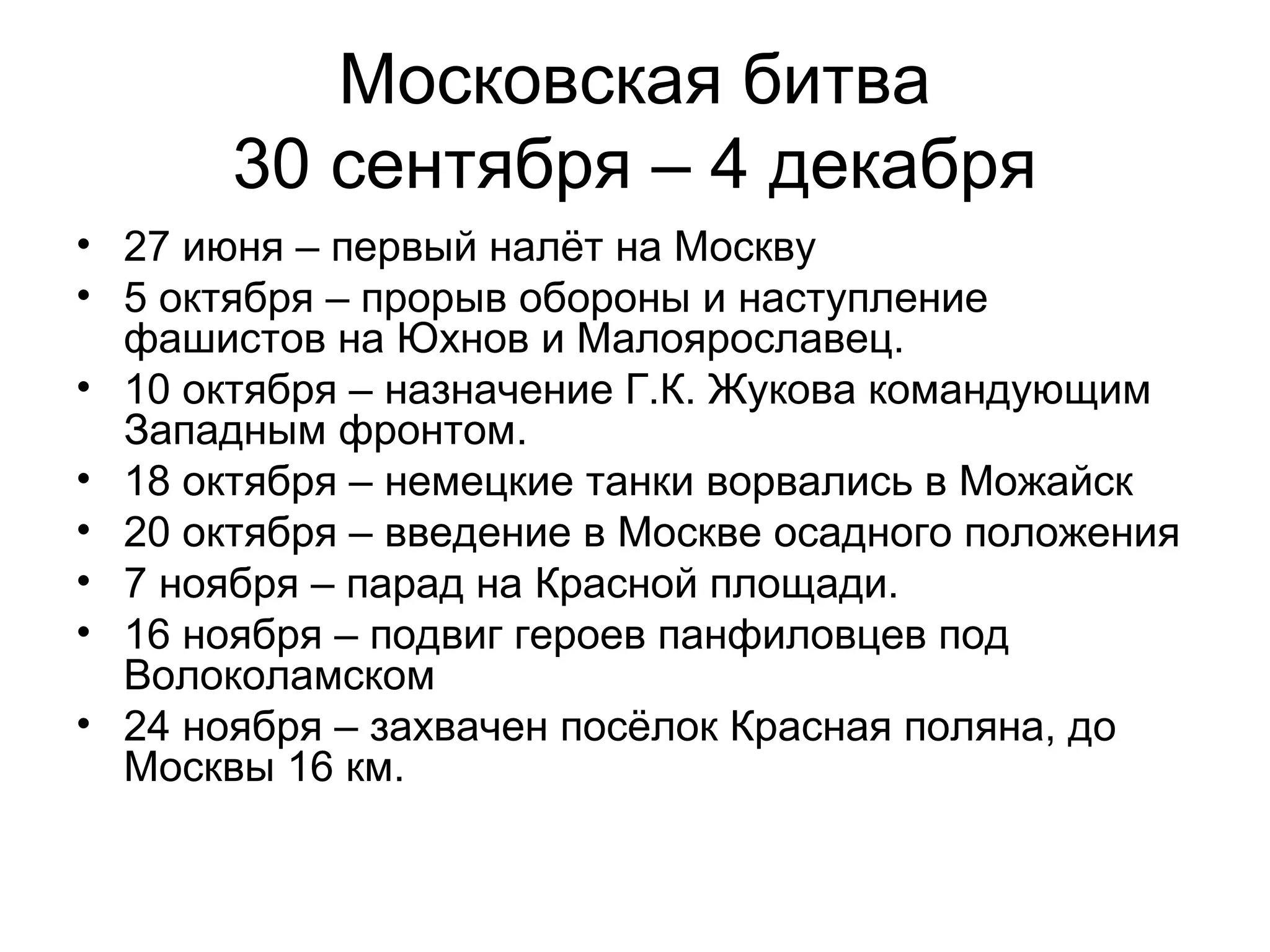 Московская битва
30 сентября – 4 декабря
• 27 июня – первый налёт на Москву
• 5 октября – прорыв обороны и наступление
фашистов на Юхнов и Малоярославец.
• 10 октября – назначение Г.К. Жукова командующим
Западным фронтом.
• 18 октября – немецкие танки ворвались в Можайск
• 20 октября – введение в Москве осадного положения
• 7 ноября – парад на Красной площади.
• 16 ноября – подвиг героев панфиловцев под
Волоколамском
• 24 ноября – захвачен посёлок Красная поляна, до
Москвы 16 км.
 