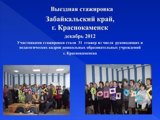 Выездная стажировка
Забайкальский край,
г. Краснокаменск
декабрь 2012
Участниками стажировки стали 31 стажер из числа руководящих и
педагогических кадров дошкольных образовательных учреждений
г. Краснокаменска
 