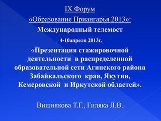 X Форум
«Образование Приангарья 2013»:
Международный телемост
4-10апреля 2013г.
«Презентация стажировочной
деятельности в распределенной
образовательной сети Агинского района
Забайкальского края, Якутии,
Кемеровской и Иркутской областей».
Вишнякова Т.Г., Гиляка Л.В.
 