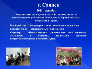 г. Саянск
2011г. декабрь
Участниками стажировки стали 14 человек из числа
педагогических работников дошкольных образовательных
учреждений города.
o Брейнрайтинг «Календарно – тематическое планирование
воспитательно – образовательного процесса»;
o Семинар : «Использование современных педагогических
технологий в условиях реализации основной
общеобразовательной программы ДОУ.
 