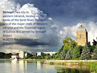 Ternopil , is a city in
western Ukraine, located on the
banks of the Seret River. Ternopil is
one of the major cities of Western
Ukraine and the historical region
of Galicia. It is served by Ternopil
Airport.
In 2010, the population was
218,641.
 