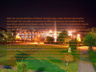 After the second partition of Poland, Ternopil came under Austrian domination
and Joseph Perl was able to continue his efforts to improve the condition of the
Jews there, which he had begun under Russian rule. In 1813 he established a Jewish
school which had as its chief object the instruction of Jewish youth in German as
well as in Hebrew and in various other subjects. Controversy between the traditional
Hasidim and the modernising Maskilim which this school caused, resulted four years
later in a victory for the latter, whereupon the institution received official
recognition and was placed under communal control. Starting in 1863, the school
policy was gradually modified by Polish influences, and very little attention was
given to instruction in German. The Tempel für Geregelten Gottesdienst, opened
by Perl in 1819, also caused dissensions within the community, and its rabbi, Samuel
Judah Löb Rapoport, was forced to withdraw. This dispute also was eventually
settled in favour of the Maskilim. As of 1905, the Jewish community numbered
14,000 in a total population of 30,415. Jews took control of the active import/export
trade with Russia conducted through the border city of Pidvolochysk.
 