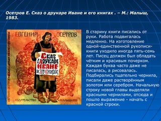 В старину книги писались от
руки. Работа подвигалась
медленно. На изготовление
одной-единственной рукописи-
книги уходило иногда пять-семь
лет. Писец должен был обладать
чётким и красивым почерком.
Каждая буква часто даже не
писалась, а рисовалась.
Подбирались тщательно чернила,
писали даже растворённым
золотом или серебром. Начальную
строку новой главы выделяли
красными чернилами, отсюда и
пошло выражение - начать с
красной строки.
Осетров Е. Сказ о друкаре Иване и его книгах . – М.: Малыш,
1983.
 