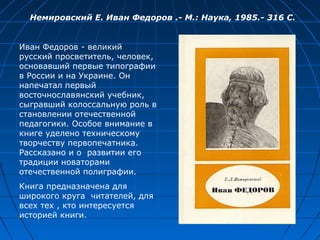 Иван Федоров - великий
русский просветитель, человек,
основавший первые типографии
в России и на Украине. Он
напечатал первый
восточнославянский учебник,
сыгравший колоссальную роль в
становлении отечественной
педагогики. Особое внимание в
книге уделено техническому
творчеству первопечатника.
Рассказано и о развитии его
традиции новаторами
отечественной полиграфии.
Книга предназначена для
широкого круга читателей, для
всех тех , кто интересуется
историей книги.
Немировский Е. Иван Федоров .- М.: Наука, 1985.- 316 С.
 