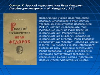 Осипов, К. Русский первопечатник Иван Федоров:
Пособие для учащихся .- М.:Учпедгиз , 72 С.
Классическое учебно-педагогическое
издание, исполненное в духе жестких
требований Министерства просвещения
РСФСР. Состоит из двенадцати глав:
Рукописные книги на Руси; Введение
книгопечатания; Распространение
книгопечатания в Европе; Зарождение
книгопечатания в России; Иван Федоров;
Первопечатный "Апостол"; отъезд из России;
В Литве; Во Львове; У князя Острожского;
Последние годы; Значение деятельности
Ивана Федорова. По уровню изложения
материала соответствует требованиям
современной высшей школы (программа
первых курсов гуманитарных ВУЗов).
 
