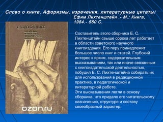 Слово о книге. Афоризмы, изречения, литературные цитаты/
Ефим Лихтенштейн .- М.: Книга,
1984.- 560 С.
Составитель этого сборника Е. С.
Лихтенштейн свыше сорока лет работает
в области советского научного
книгоиздания. Его перу принадлежит
большое число книг и статей. Глубокий
интерес к ярким, содержательным
высказываниям, так или иначе связанным
с книгоиздательской деятельностью,
побудил Е. С. Лихтенштейна собирать их
для использования в редакционной
практике, в педагогической и
литературной работе. 
Эти высказывания легли в основу
сборника, что придало его читательскому
назначению, структуре и составу
своеобразный характер.
 