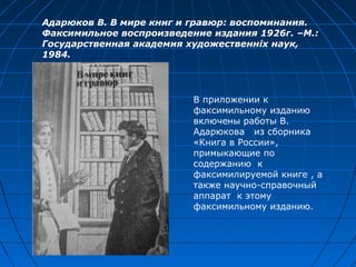 Адарюков В. В мире книг и гравюр: воспоминания.
Факсимильное воспроизведение издания 1926г. –М.:
Государственная академия художественніх наук,
1984.
В приложении к
факсимильному изданию
включены работы В.
Адарюкова из сборника
«Книга в России»,
примыкающие по
содержанию к
факсимилируемой книге , а
также научно-справочный
аппарат к этому
факсимильному изданию.
 