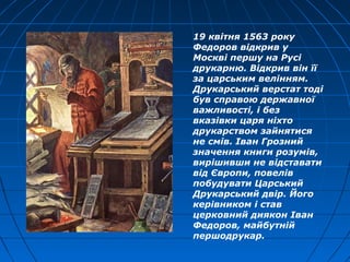 19 квітня 1563 року
Федоров відкрив у
Москві першу на Русі
друкарню. Відкрив він її
за царським велінням.
Друкарський верстат тоді
був справою державної
важливості, і без
вказівки царя ніхто
друкарством зайнятися
не смів. Іван Грозний
значення книги розумів,
вирішивши не відставати
від Європи, повелів
побудувати Царський
Друкарський двір. Його
керівником і став
церковний диякон Іван
Федоров, майбутній
першодрукар.
 