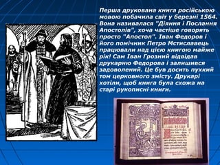 Перша друкована книга російською
мовою побачила світ у березні 1564.
Вона називалася "Діяння і Послання
Апостолів", хоча частіше говорять
просто "Апостол". Іван Федоров і
його помічник Петро Мстиславець
працювали над цією книгою майже
рік! Сам Іван Грозний відвідав
друкарню Федорова і залишився
задоволений. Це був досить пухкий
том церковного змісту. Друкарі
хотіли, щоб книга була схожа на
старі рукописні книги.
 