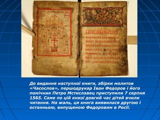 До видання наступної книги, збірки молитов
«Часослов», першодрукар Іван Федоров і його
помічник Петро Мстиславец приступили 7 серпня
1565. Саме по цій книзі довгий час дітей вчили
читання. На жаль, ця книга виявилася другою і
останньою, випущеною Федоровим в Росії.
 