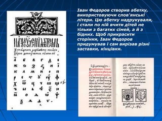 Іван Федоров створив абетку,
використовуючи слов'янські
літери. Цю абетку надрукували,
і стали по ній вчити дітей не
тільки з багатих сімей, а й з
бідних. Щоб прикрасити
сторінки, Іван Федоров
придумував і сам вирізав різні
заставки, кінцівки.
 