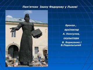 Пам'ятник Івану Федорову у Львові
бронза ,
архітектор
А. Консулов,
cкульптори
В. Борисенко і
В.Подольський
 
