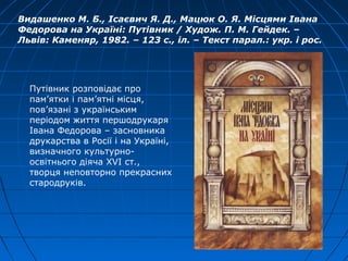 Видашенко М. Б., Ісаєвич Я. Д., Мацюк О. Я. Місцями Івана
Федорова на Україні: Путівник / Худож. П. М. Гейдек. –
Львів: Каменяр, 1982. – 123 с., іл. – Текст парал.: укр. і рос.
Путівник розповідає про
пам’ятки і пам’ятні місця,
пов’язані з українським
періодом життя першодрукаря
Івана Федорова – засновника
друкарства в Росії і на Україні,
визначного культурно-
освітнього діяча XVI ст.,
творця неповторно прекрасних
стародруків.
 