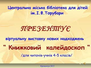 Центральна міська бібліотека для дітей
ім.І.Ф.Торубари
ПРЕЗЕНТУЄ
віртуальну виставку нових надходжень
“ Книжковий калейдоскоп “
/для читачів-учнів 4-5 класів/
Кременчук 2015
 