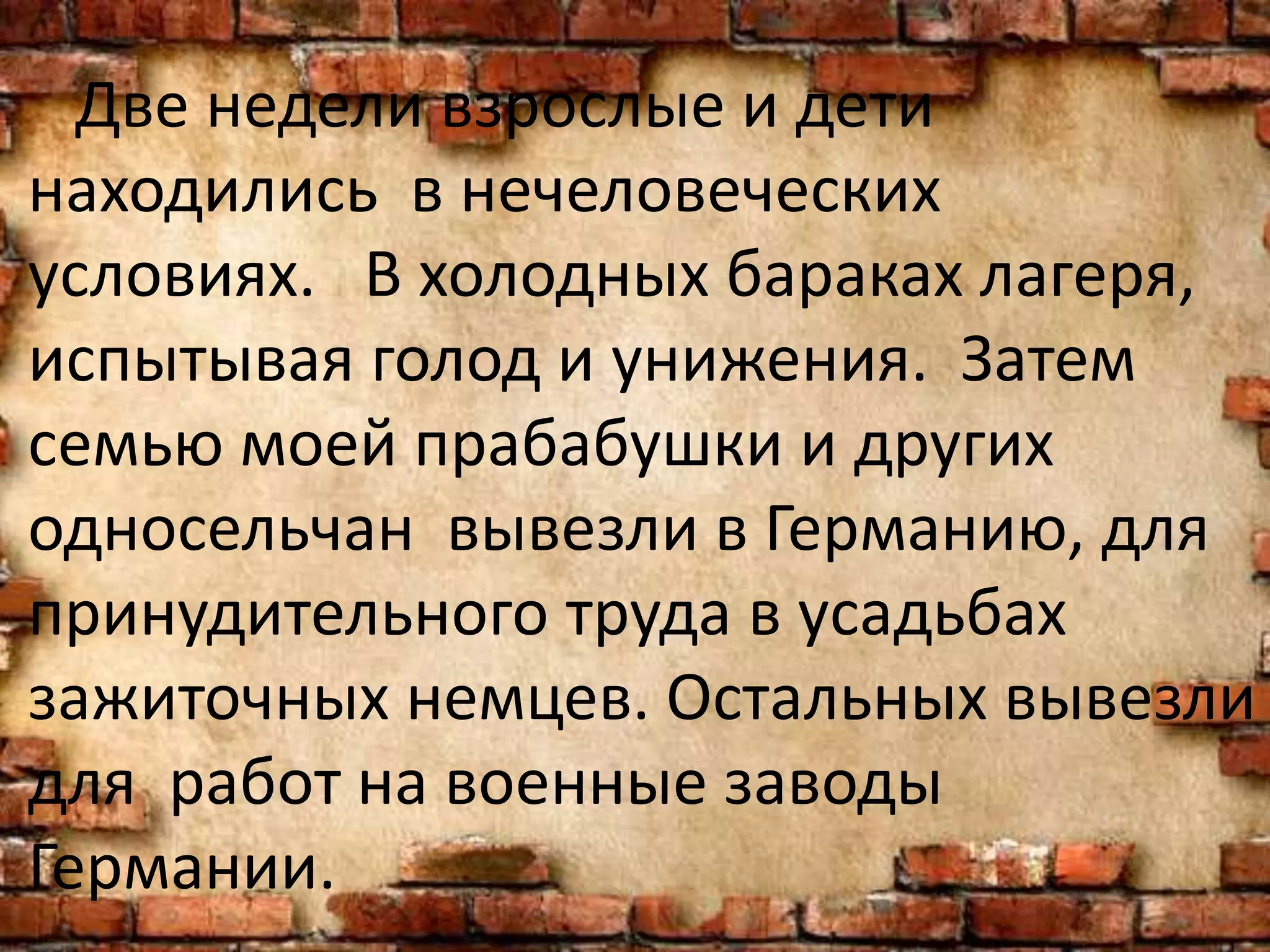 Две недели взрослые и дети
находились в нечеловеческих
условиях. В холодных бараках лагеря,
испытывая голод и унижения. Затем
семью моей прабабушки и других
односельчан вывезли в Германию, для
принудительного труда в усадьбах
зажиточных немцев. Остальных вывезли
для работ на военные заводы
Германии.
 