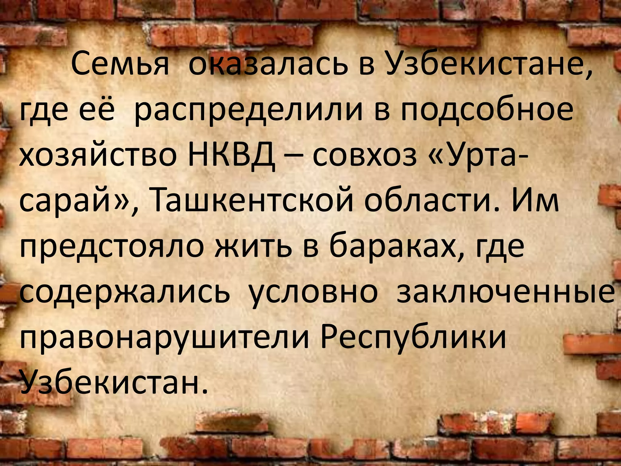 Семья оказалась в Узбекистане,
где её распределили в подсобное
хозяйство НКВД – совхоз «Урта-
сарай», Ташкентской области. Им
предстояло жить в бараках, где
содержались условно заключенные
правонарушители Республики
Узбекистан.
 