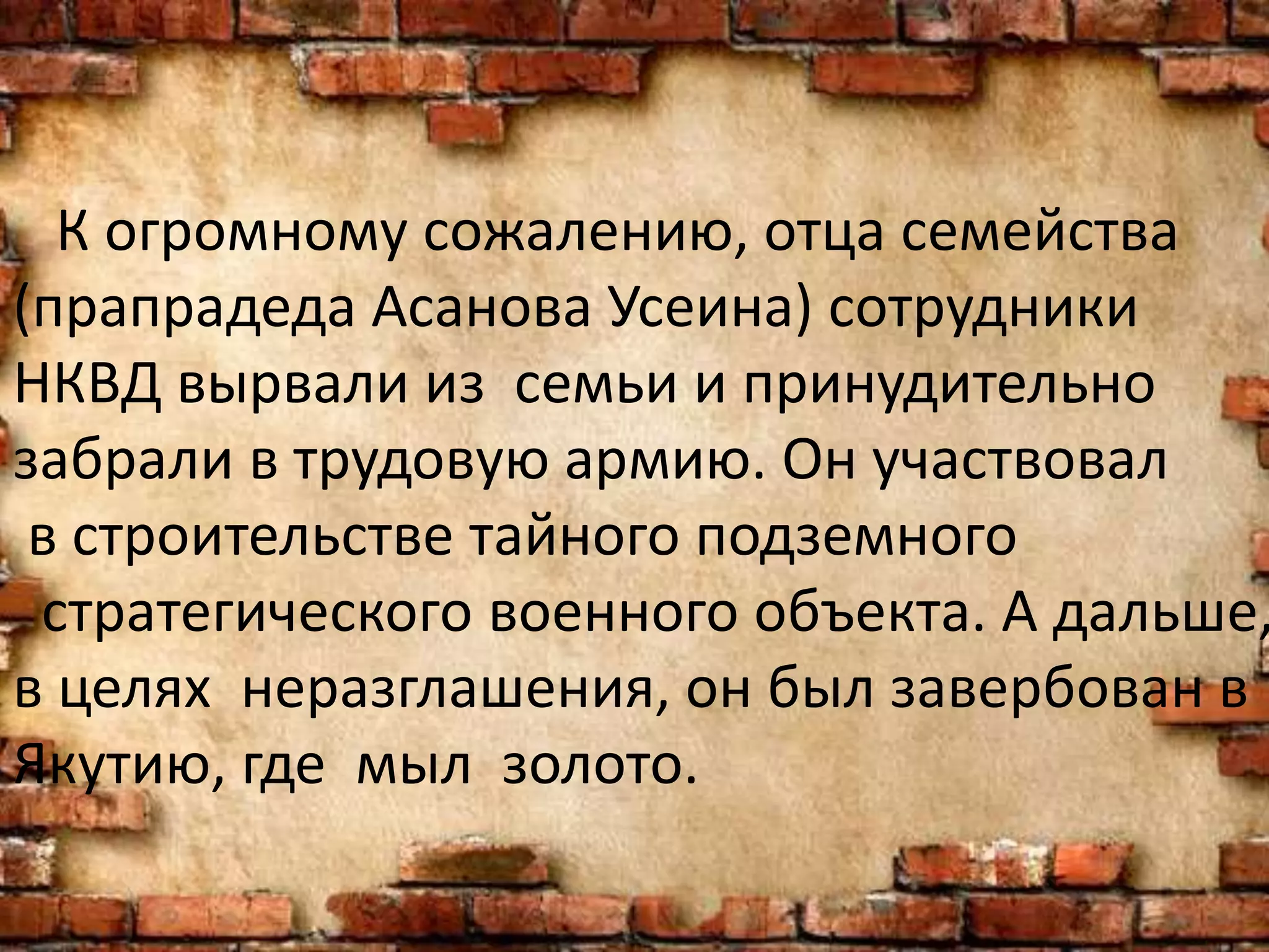 К огромному сожалению, отца семейства
(прапрадеда Асанова Усеина) сотрудники
НКВД вырвали из семьи и принудительно
забрали в трудовую армию. Он участвовал
в строительстве тайного подземного
стратегического военного объекта. А дальше,
в целях неразглашения, он был завербован в
Якутию, где мыл золото.
 