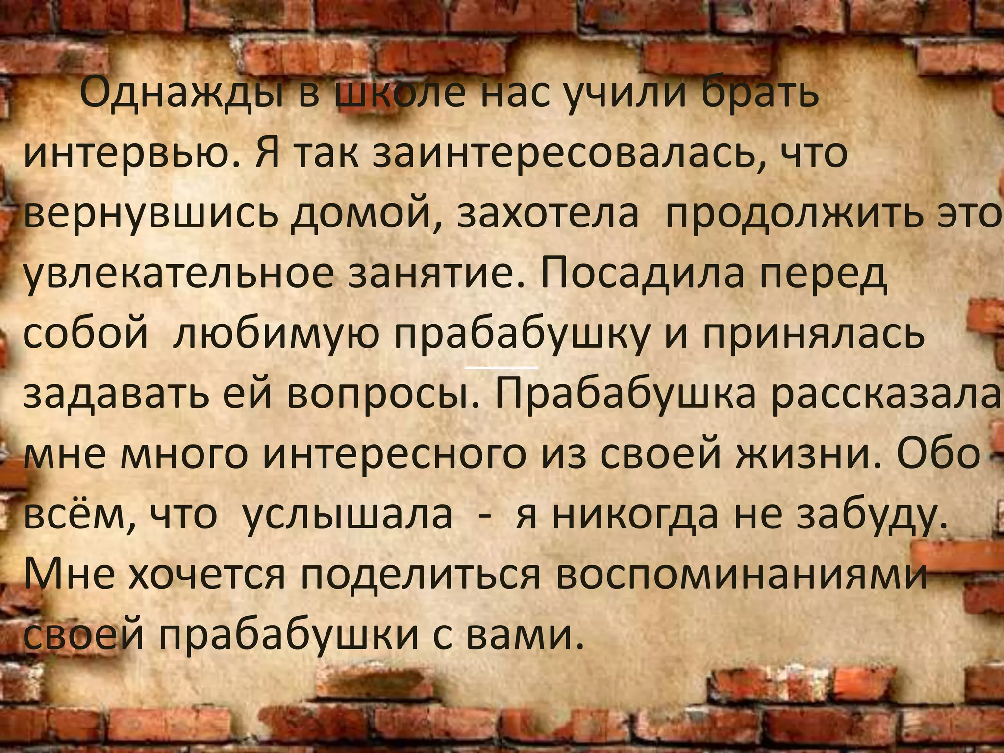 Однажды в школе нас учили брать
интервью. Я так заинтересовалась, что
вернувшись домой, захотела продолжить это
увлекательное занятие. Посадила перед
собой любимую прабабушку и принялась
задавать ей вопросы. Прабабушка рассказала
мне много интересного из своей жизни. Обо
всём, что услышала - я никогда не забуду.
Мне хочется поделиться воспоминаниями
своей прабабушки с вами.
 